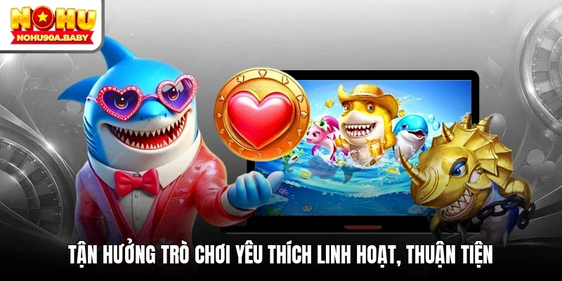 Tận hưởng trò chơi yêu thích linh hoạt, thuận tiện